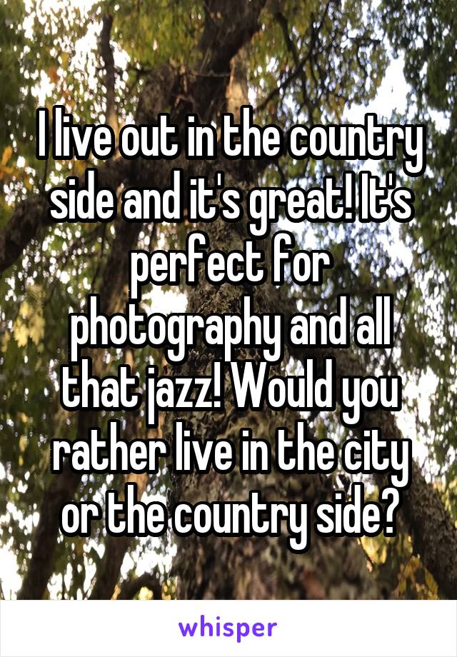 I live out in the country side and it's great! It's perfect for photography and all that jazz! Would you rather live in the city or the country side?