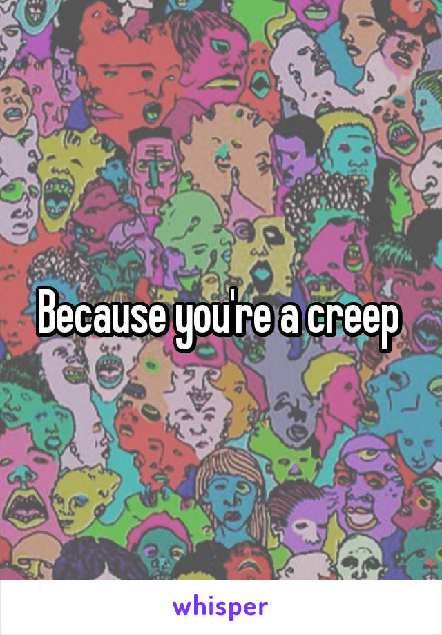 Because you're a creep 