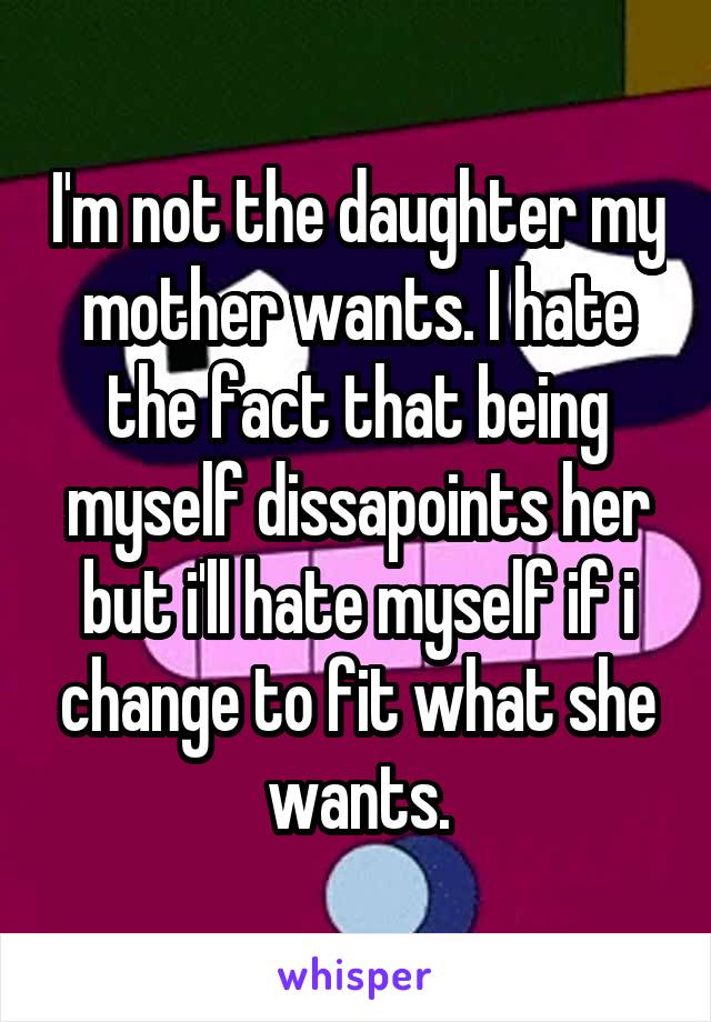 I'm not the daughter my mother wants. I hate the fact that being myself dissapoints her but i'll hate myself if i change to fit what she wants.