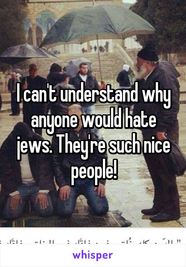 I can't understand why anyone would hate jews. They're such nice people!