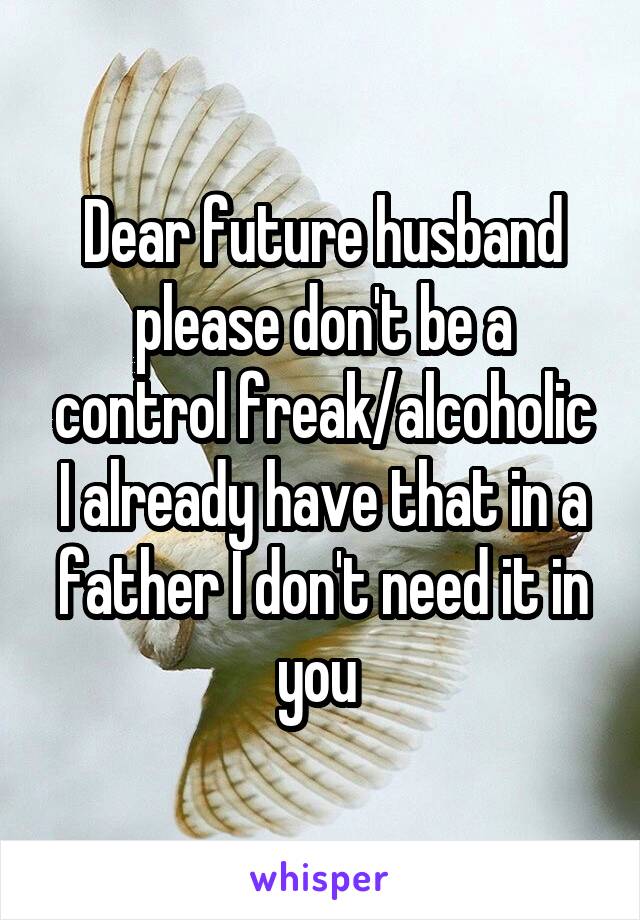 Dear future husband please don't be a control freak/alcoholic I already have that in a father I don't need it in you 