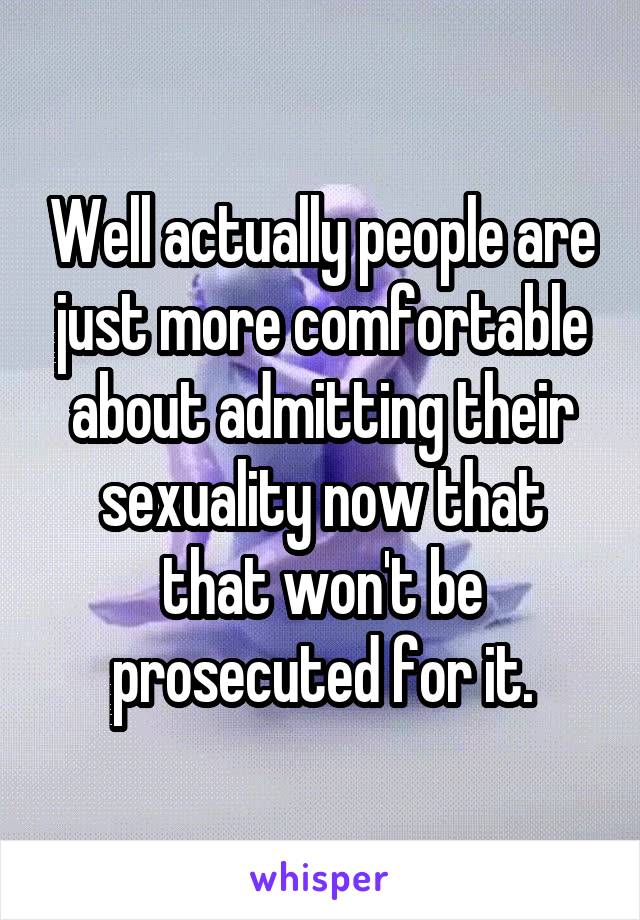 Well actually people are just more comfortable about admitting their sexuality now that that won't be prosecuted for it.