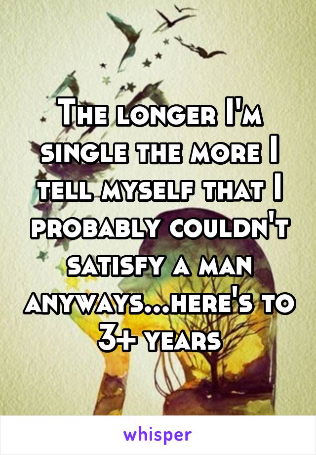 The longer I'm single the more I tell myself that I probably couldn't satisfy a man anyways...here's to 3+ years