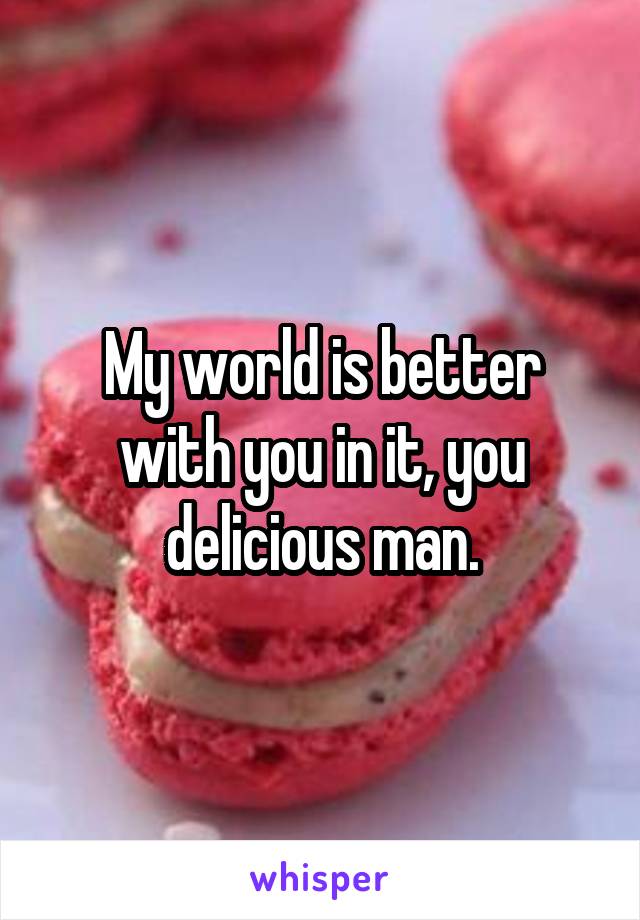 My world is better with you in it, you delicious man.