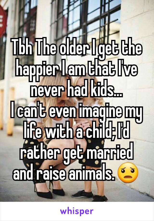 Tbh The older I get the happier I am that I've never had kids...
I can't even imagine my life with a child; I'd rather get married and raise animals.😦