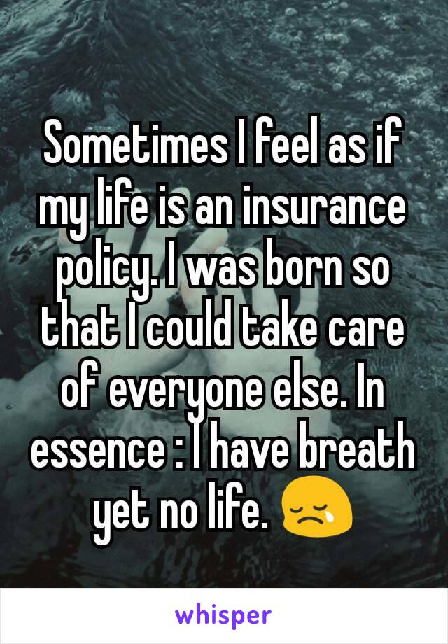 Sometimes I feel as if my life is an insurance policy. I was born so that I could take care of everyone else. In essence : I have breath yet no life. 😢