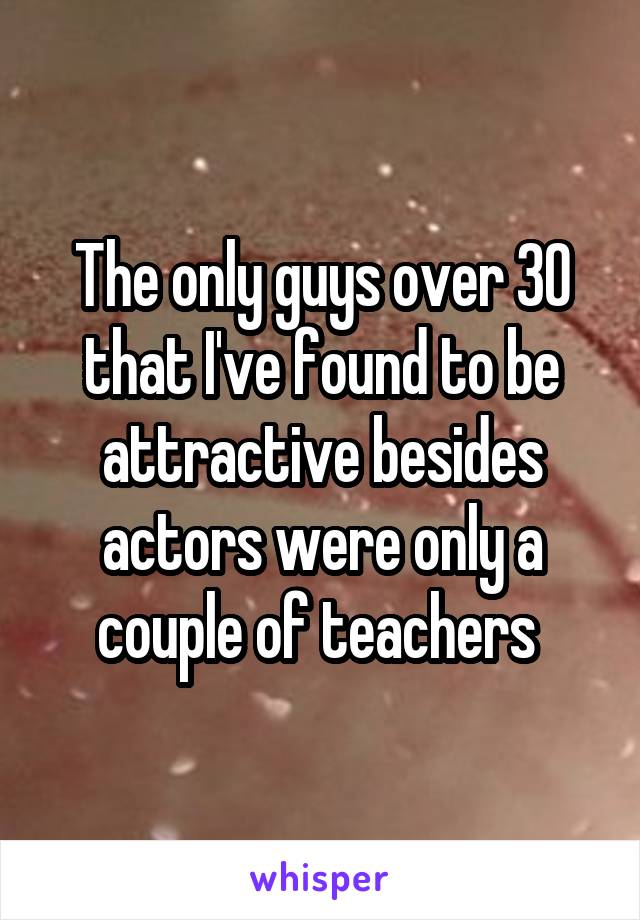 The only guys over 30 that I've found to be attractive besides actors were only a couple of teachers 
