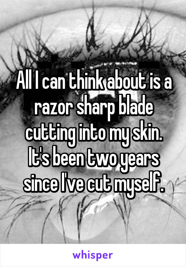 All I can think about is a razor sharp blade cutting into my skin.
It's been two years since I've cut myself.