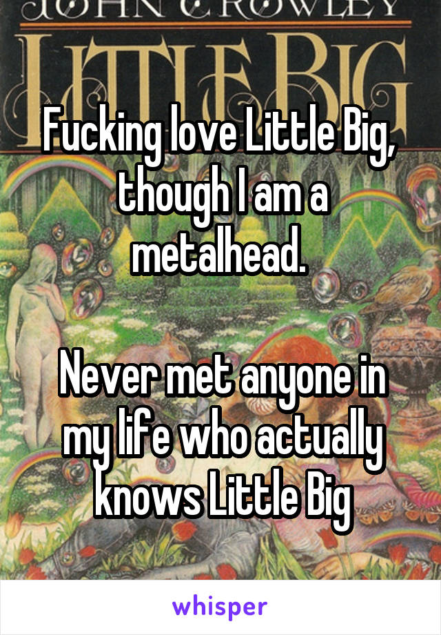 Fucking love Little Big,  though I am a metalhead. 

Never met anyone in my life who actually knows Little Big