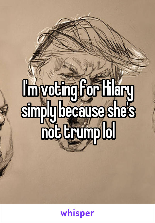 I'm voting for Hilary simply because she's not trump lol