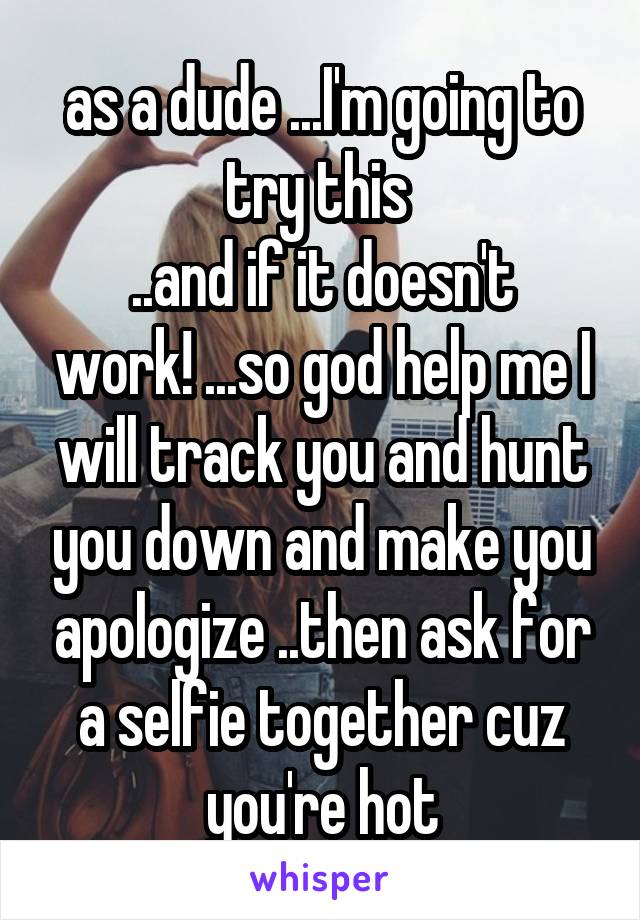as a dude ...I'm going to try this 
..and if it doesn't work! ...so god help me I will track you and hunt you down and make you apologize ..then ask for a selfie together cuz you're hot
