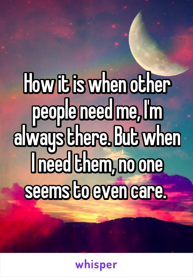 How it is when other people need me, I'm always there. But when I need them, no one seems to even care. 