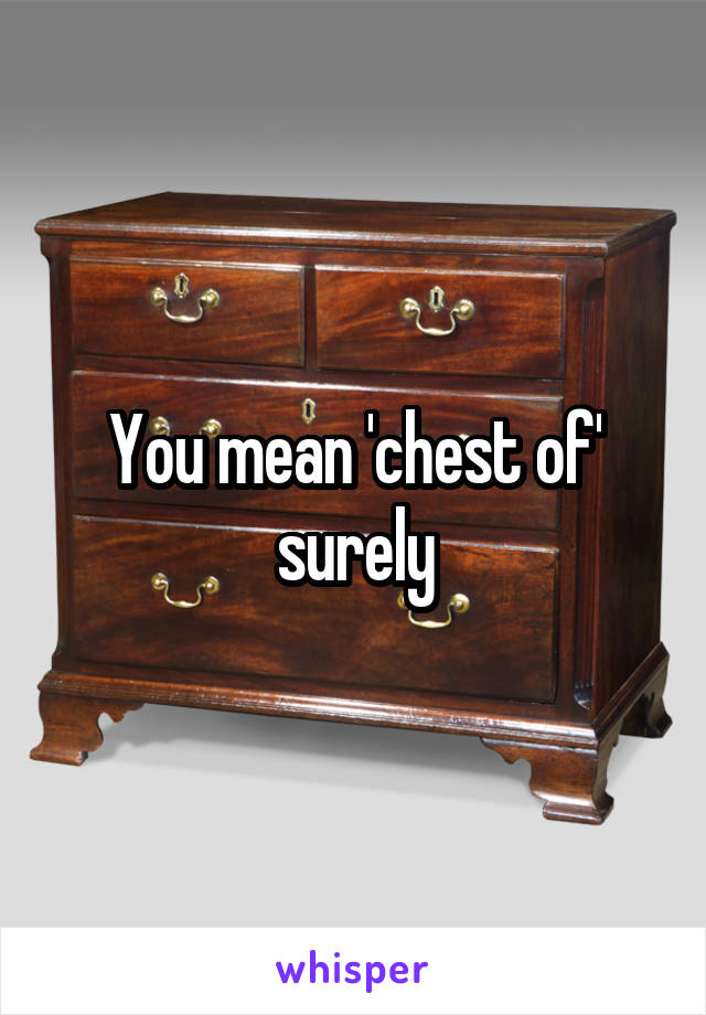 You mean 'chest of' surely