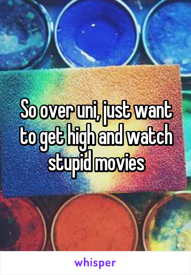 So over uni, just want to get high and watch stupid movies