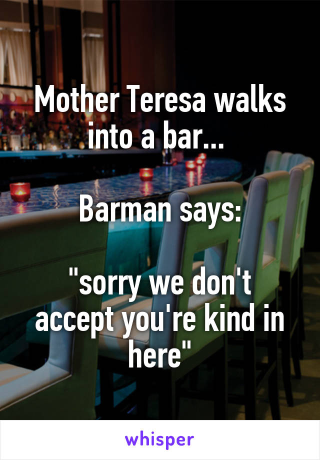 Mother Teresa walks into a bar... 

Barman says:

"sorry we don't accept you're kind in here"