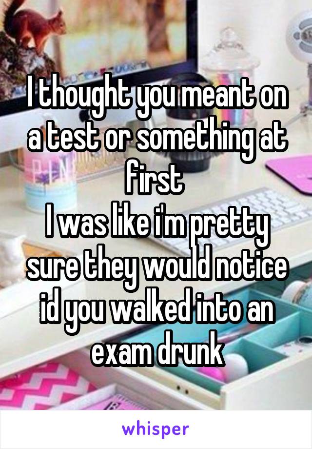 I thought you meant on a test or something at first 
I was like i'm pretty sure they would notice id you walked into an exam drunk