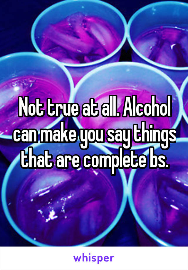 Not true at all. Alcohol can make you say things that are complete bs.