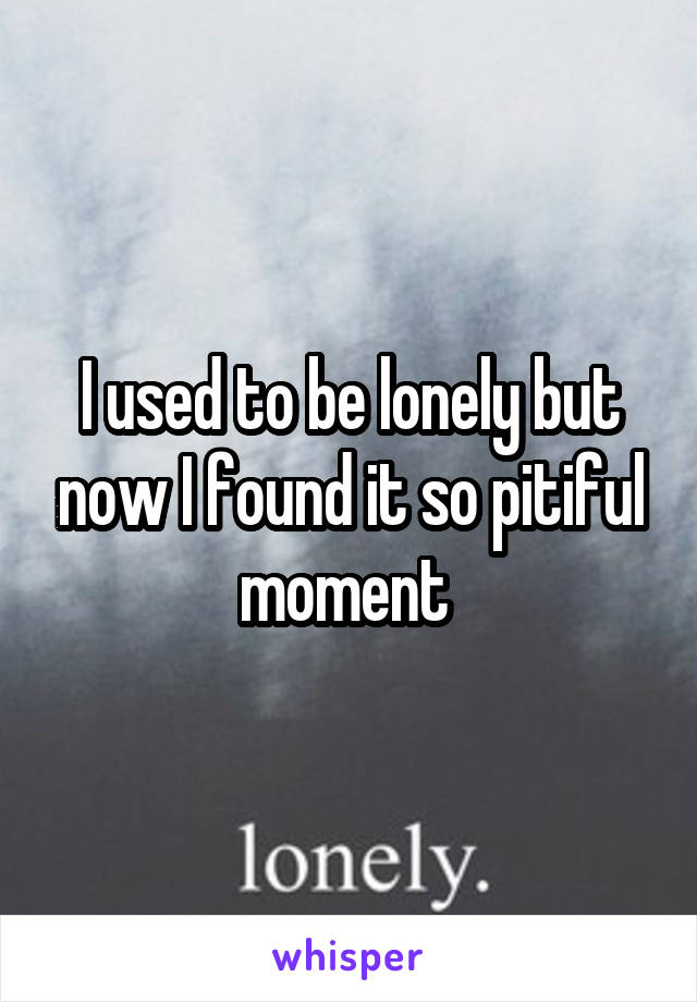 I used to be lonely but now I found it so pitiful moment 