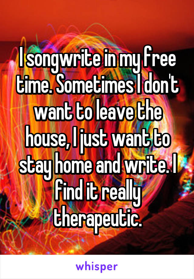 I songwrite in my free time. Sometimes I don't want to leave the house, I just want to stay home and write. I find it really therapeutic.