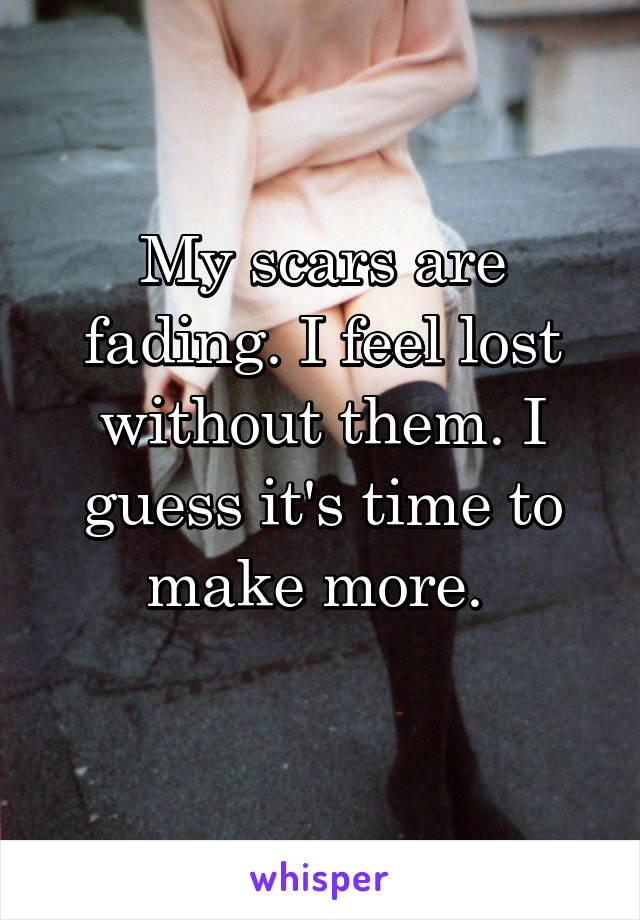 My scars are fading. I feel lost without them. I guess it's time to make more. 
