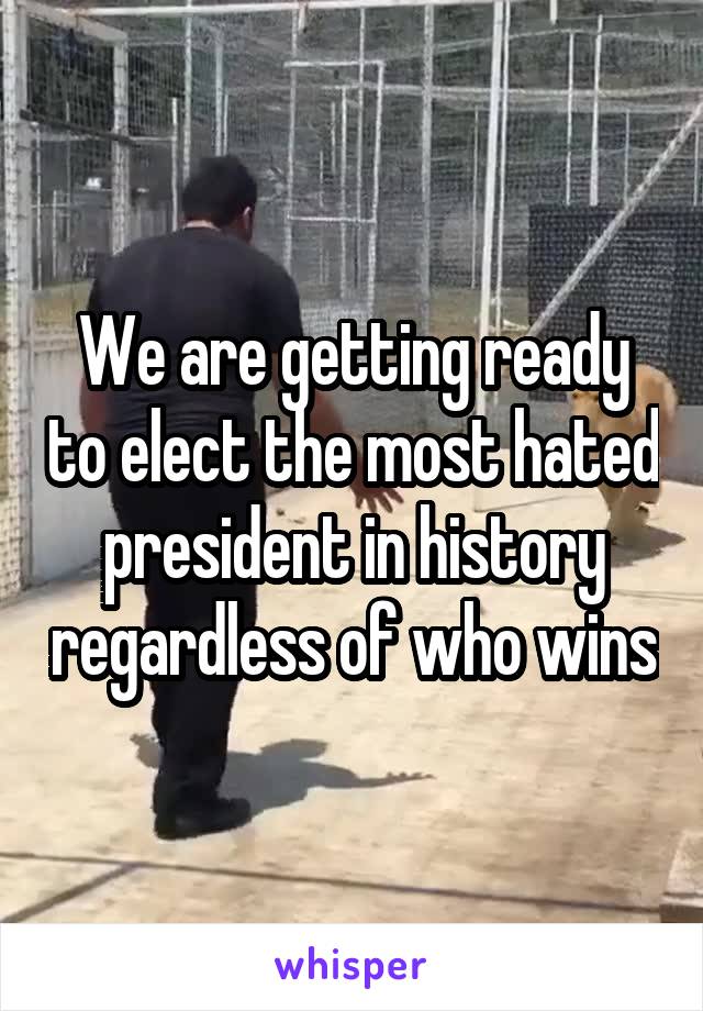 We are getting ready to elect the most hated president in history regardless of who wins