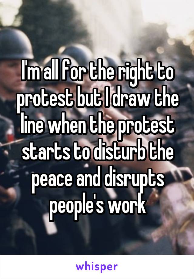 I'm all for the right to protest but I draw the line when the protest starts to disturb the peace and disrupts people's work