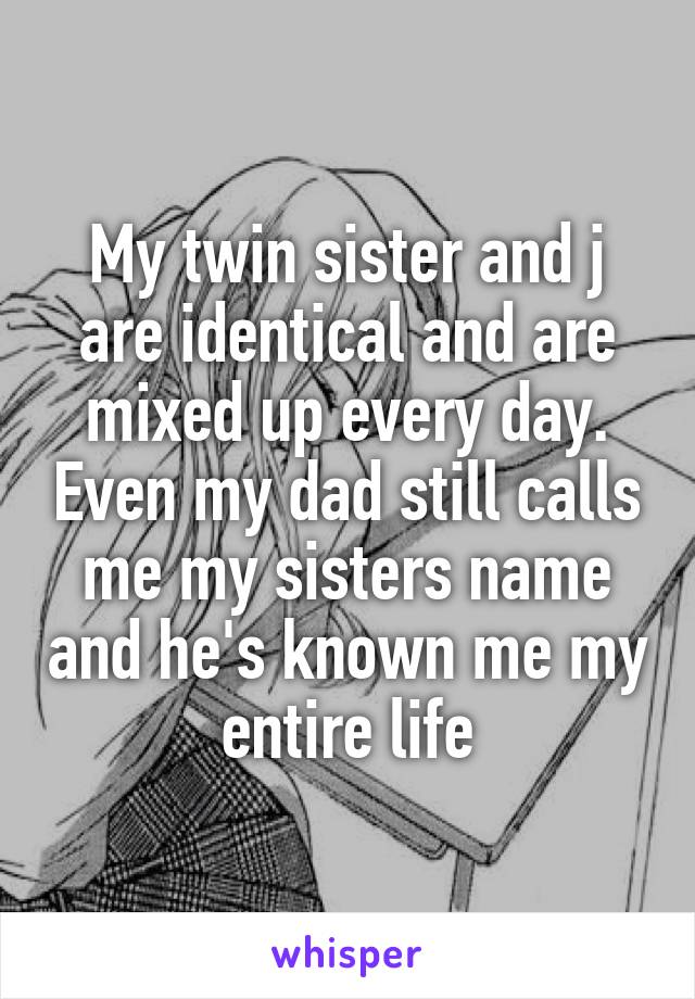 My twin sister and j are identical and are mixed up every day. Even my dad still calls me my sisters name and he's known me my entire life