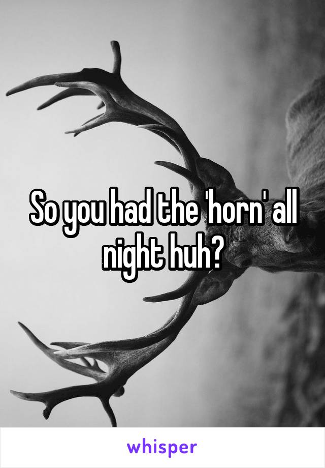 So you had the 'horn' all night huh?