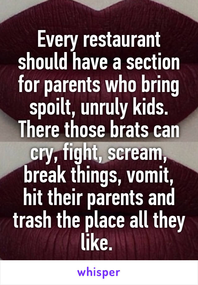 Every restaurant should have a section for parents who bring spoilt, unruly kids. There those brats can cry, fight, scream, break things, vomit, hit their parents and trash the place all they like. 