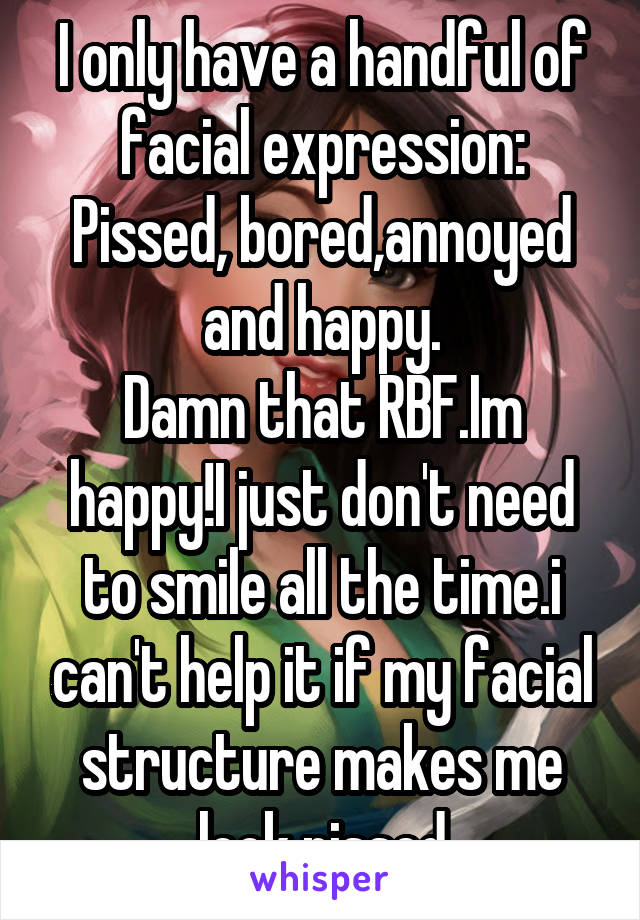 I only have a handful of facial expression: Pissed, bored,annoyed and happy.
Damn that RBF.Im happy!I just don't need to smile all the time.i can't help it if my facial structure makes me look pissed