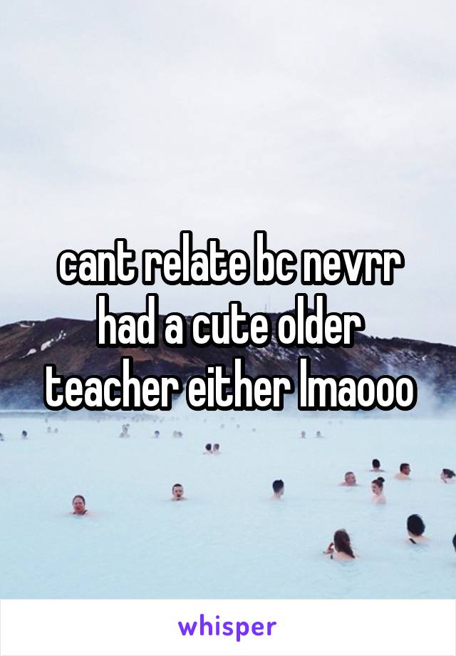cant relate bc nevrr had a cute older teacher either lmaooo