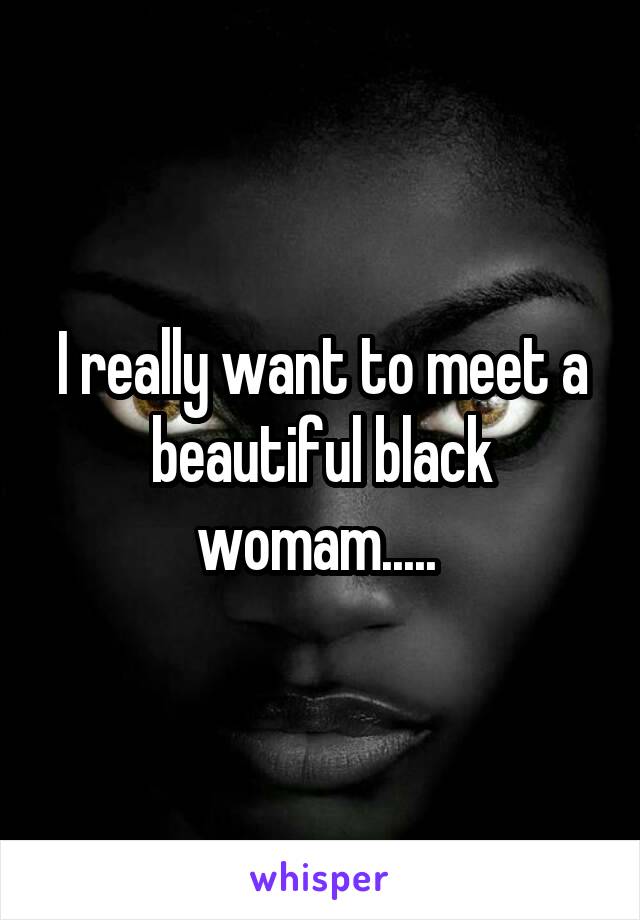 I really want to meet a beautiful black womam..... 
