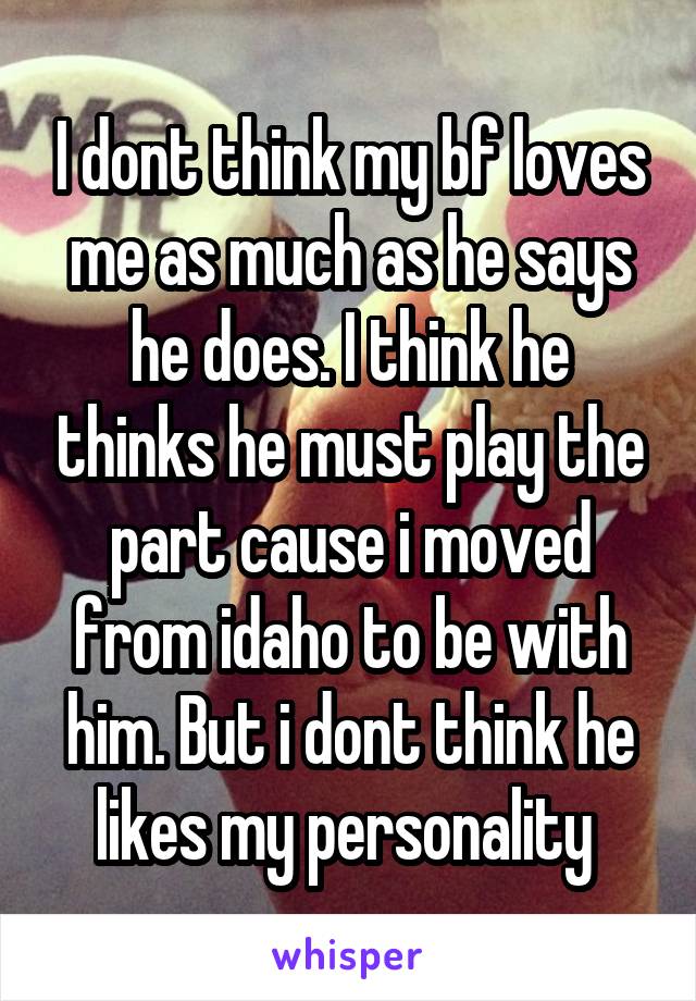 I dont think my bf loves me as much as he says he does. I think he thinks he must play the part cause i moved from idaho to be with him. But i dont think he likes my personality 