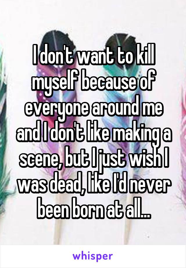 I don't want to kill myself because of everyone around me and I don't like making a scene, but I just wish I was dead, like I'd never been born at all...