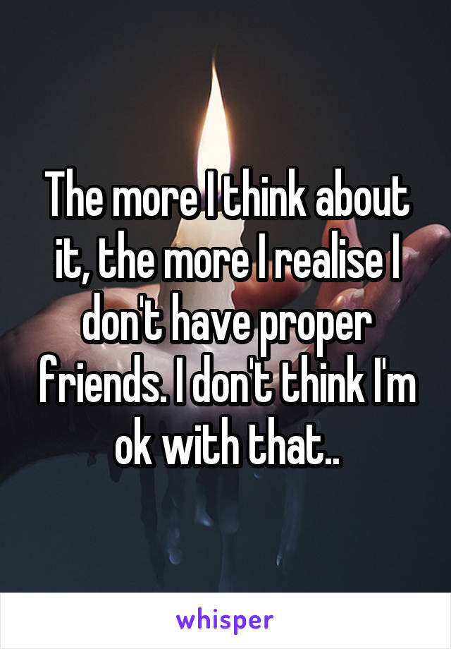 The more I think about it, the more I realise I don't have proper friends. I don't think I'm ok with that..