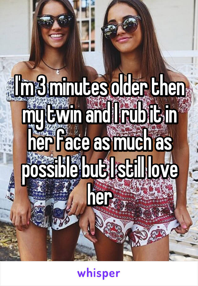 I'm 3 minutes older then my twin and I rub it in her face as much as possible but I still love her