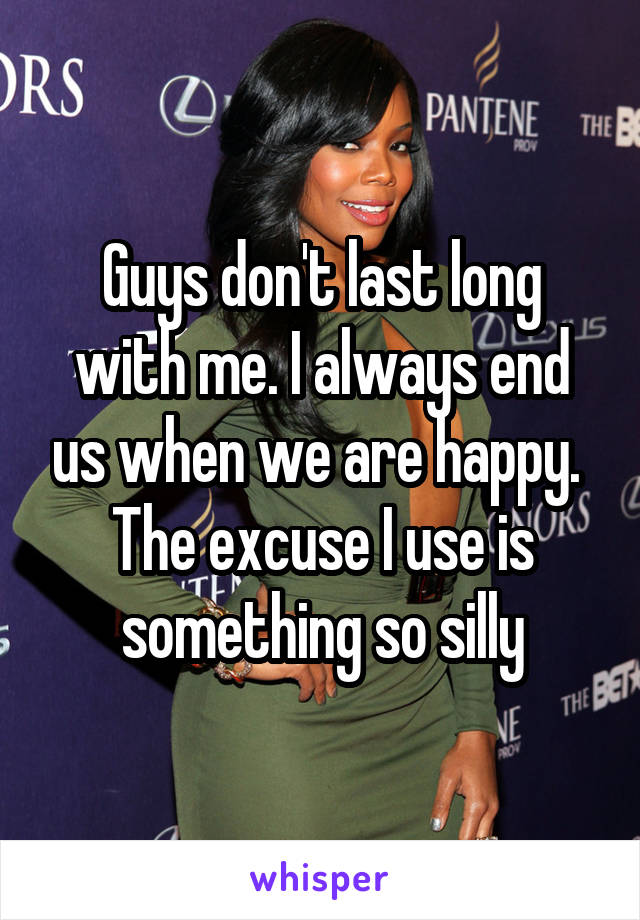 Guys don't last long with me. I always end us when we are happy. 
The excuse I use is something so silly