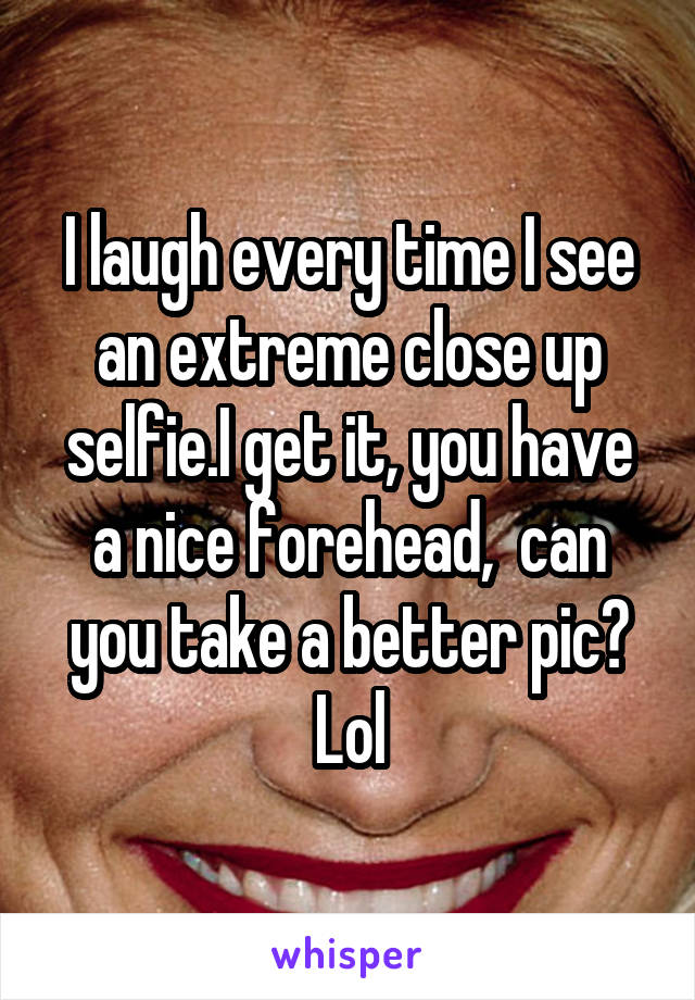 I laugh every time I see an extreme close up selfie.I get it, you have a nice forehead,  can you take a better pic? Lol