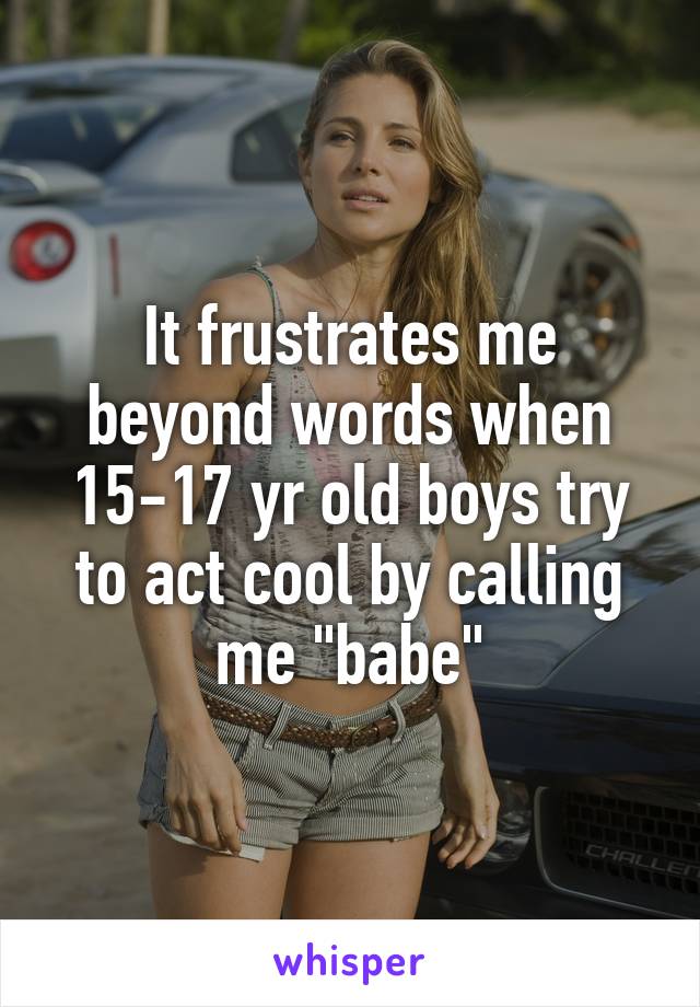 It frustrates me beyond words when 15-17 yr old boys try to act cool by calling me "babe"