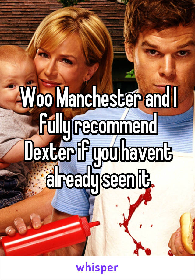 Woo Manchester and I fully recommend Dexter if you havent already seen it