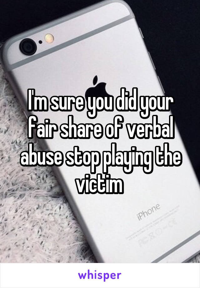 I'm sure you did your fair share of verbal abuse stop playing the victim 