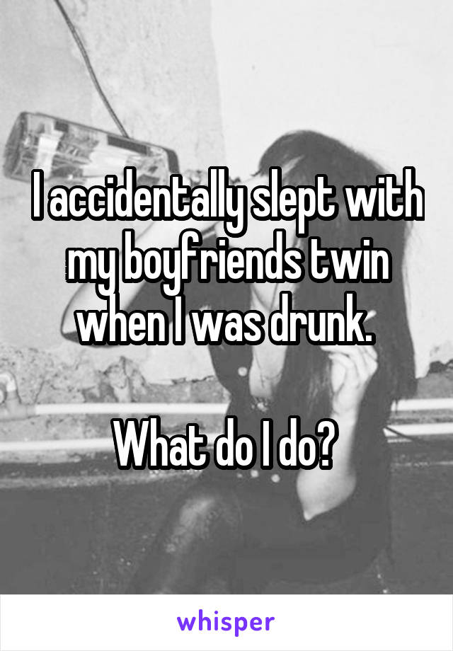 I accidentally slept with my boyfriends twin when I was drunk. 

What do I do? 