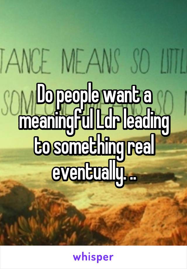 Do people want a meaningful Ldr leading to something real eventually. ..