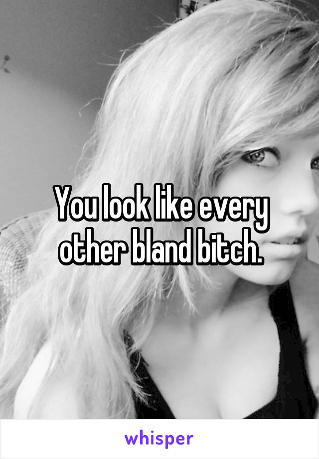 You look like every other bland bitch.