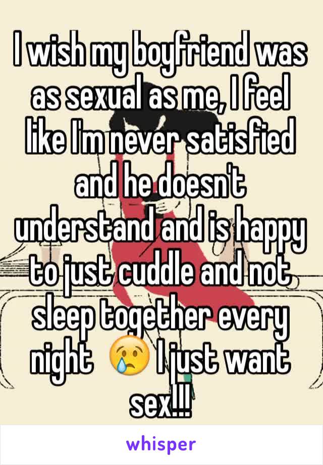 I wish my boyfriend was as sexual as me, I feel like I'm never satisfied and he doesn't understand and is happy to just cuddle and not sleep together every night  😢 I just want sex!!!