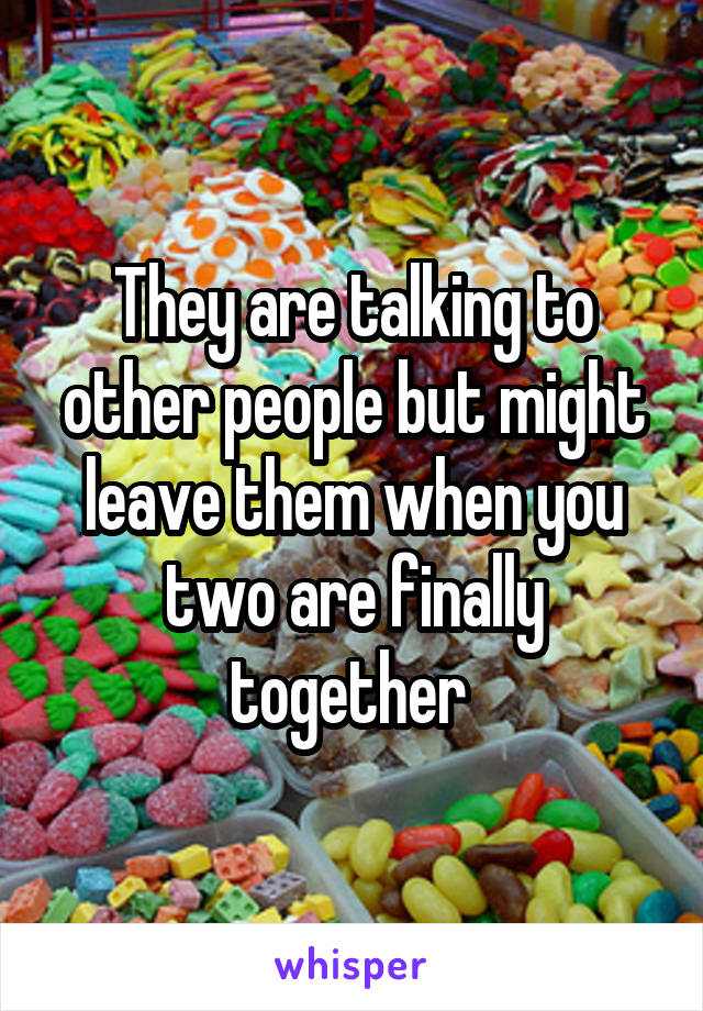 They are talking to other people but might leave them when you two are finally together 