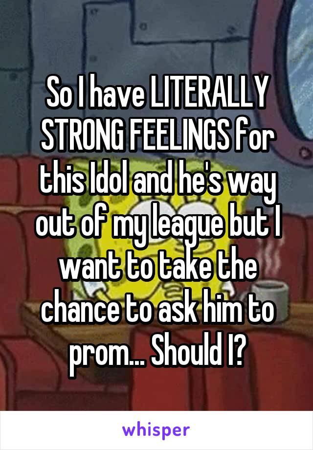 So I have LITERALLY STRONG FEELINGS for this Idol and he's way out of my league but I want to take the chance to ask him to prom... Should I?