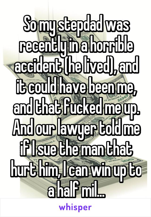 So my stepdad was recently in a horrible accident (he lived), and it could have been me, and that fucked me up. And our lawyer told me if I sue the man that hurt him, I can win up to a half mil...