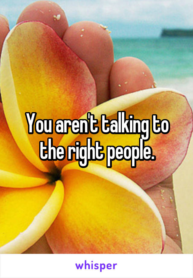 You aren't talking to the right people.