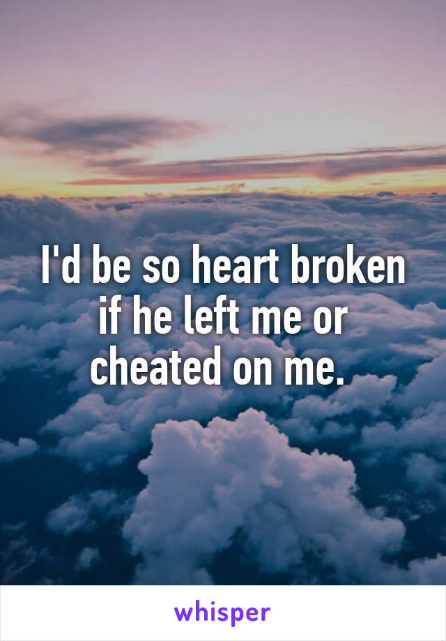 I'd be so heart broken if he left me or cheated on me. 